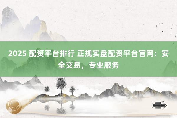 2025 配资平台排行 正规实盘配资平台官网：安全交易，专业服务
