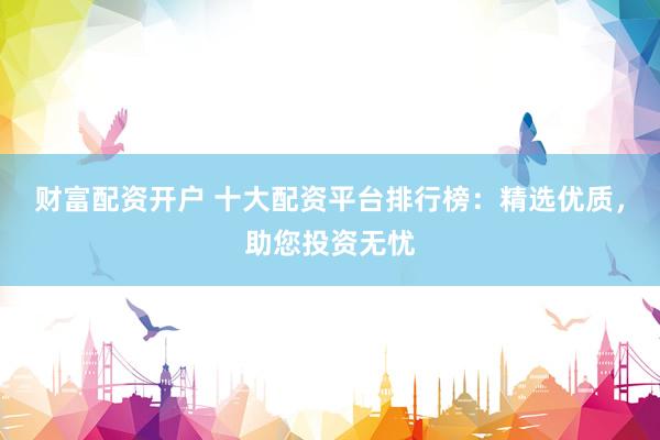 财富配资开户 十大配资平台排行榜：精选优质，助您投资无忧