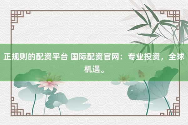 正规则的配资平台 国际配资官网：专业投资，全球机遇。