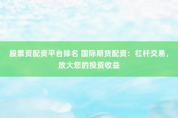股票资配资平台排名 国际期货配资：杠杆交易，放大您的投资收益