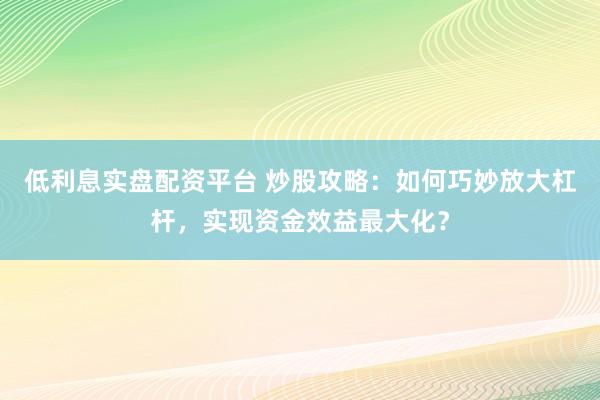 低利息实盘配资平台 炒股攻略：如何巧妙放大杠杆，实现资金效益最大化？