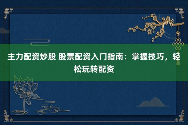主力配资炒股 股票配资入门指南：掌握技巧，轻松玩转配资
