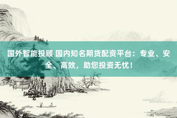 国外智能投顾 国内知名期货配资平台：专业、安全、高效，助您投资无忧！