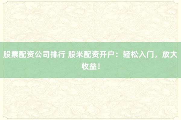 股票配资公司排行 股米配资开户：轻松入门，放大收益！