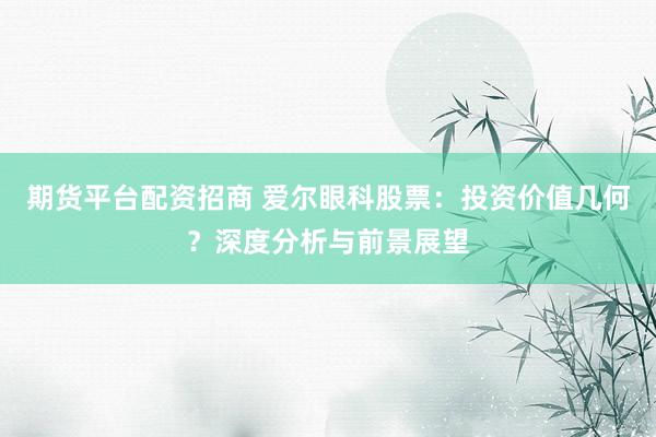 期货平台配资招商 爱尔眼科股票：投资价值几何？深度分析与前景展望
