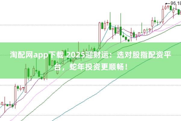 淘配网app下载 2025迎财运：选对股指配资平台，蛇年投资更顺畅！