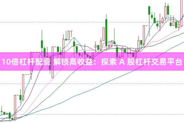 10倍杠杆配资 解锁高收益：探索 A 股杠杆交易平台