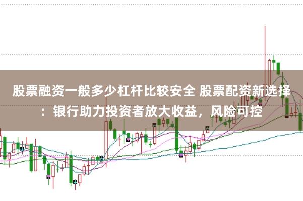 股票融资一般多少杠杆比较安全 股票配资新选择：银行助力投资者放大收益，风险可控