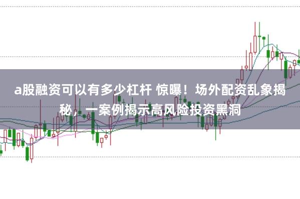 a股融资可以有多少杠杆 惊曝！场外配资乱象揭秘，一案例揭示高风险投资黑洞