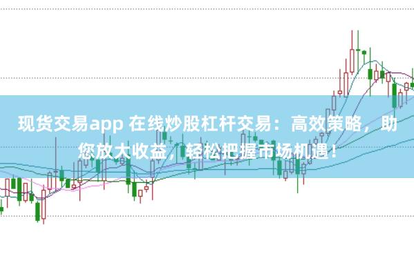 现货交易app 在线炒股杠杆交易：高效策略，助您放大收益，轻松把握市场机遇！