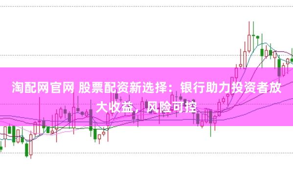 淘配网官网 股票配资新选择：银行助力投资者放大收益，风险可控