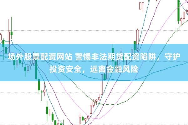 场外股票配资网站 警惕非法期货配资陷阱，守护投资安全，远离金融风险