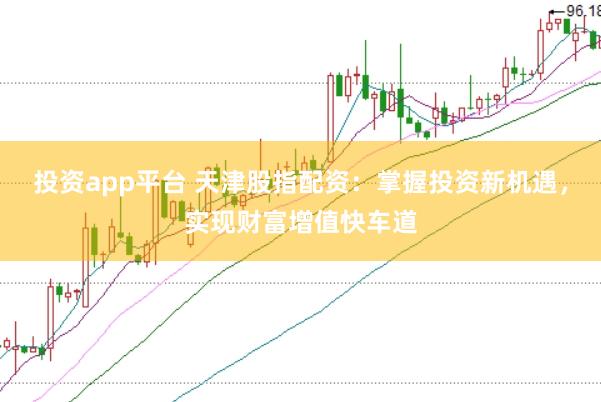 投资app平台 天津股指配资：掌握投资新机遇，实现财富增值快车道