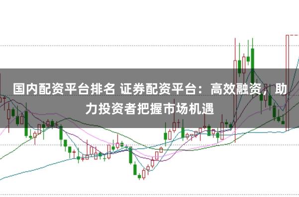 国内配资平台排名 证券配资平台：高效融资，助力投资者把握市场机遇