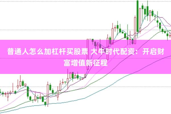 普通人怎么加杠杆买股票 大牛时代配资：开启财富增值新征程