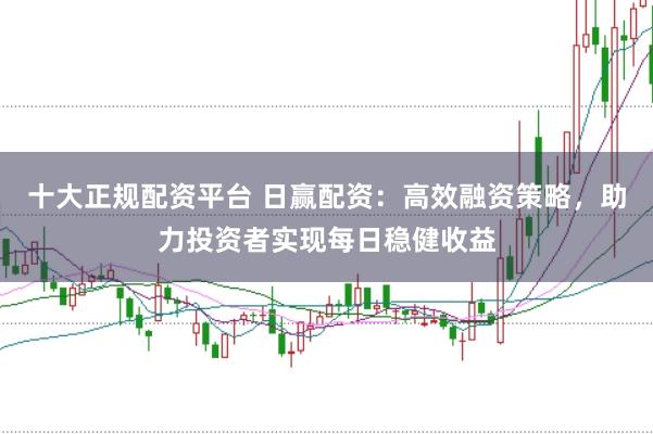 十大正规配资平台 日赢配资：高效融资策略，助力投资者实现每日稳健收益