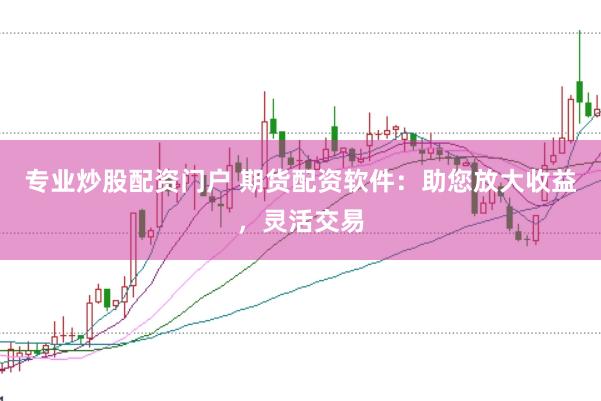 专业炒股配资门户 期货配资软件：助您放大收益，灵活交易