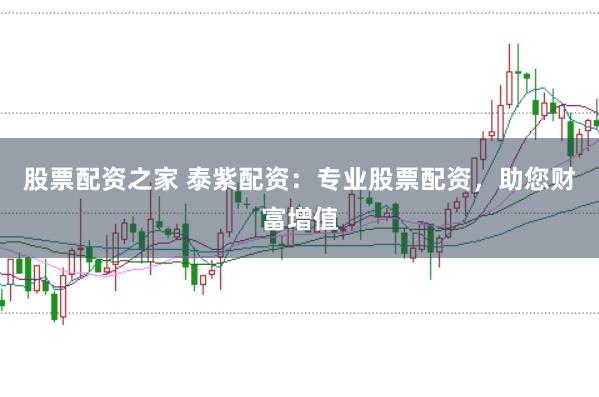 股票配资之家 泰紫配资：专业股票配资，助您财富增值