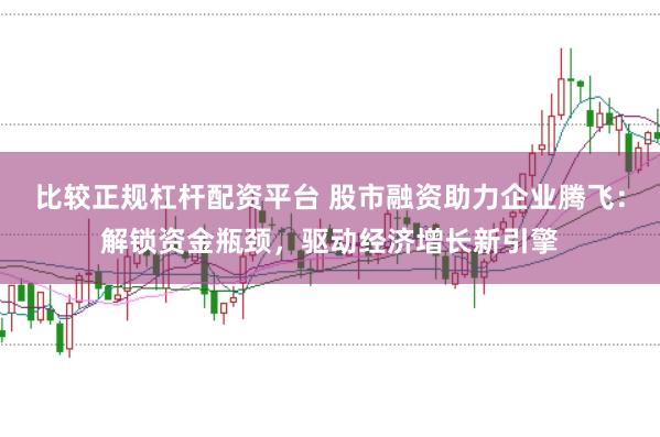 比较正规杠杆配资平台 股市融资助力企业腾飞：解锁资金瓶颈，驱动经济增长新引擎