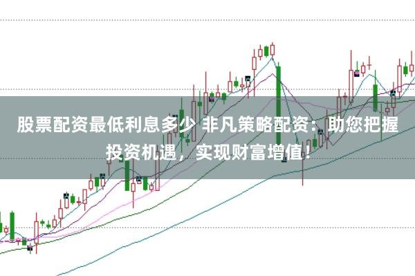 股票配资最低利息多少 非凡策略配资：助您把握投资机遇，实现财富增值！
