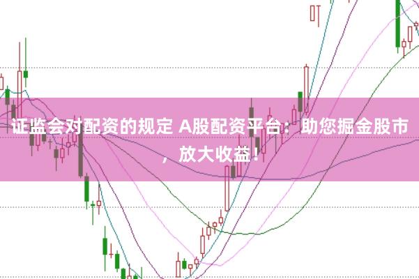 证监会对配资的规定 A股配资平台：助您掘金股市，放大收益！