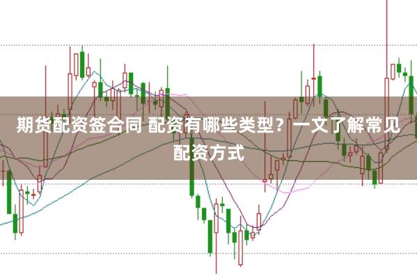期货配资签合同 配资有哪些类型？一文了解常见配资方式