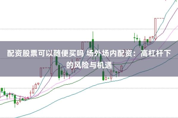 配资股票可以随便买吗 场外场内配资：高杠杆下的风险与机遇
