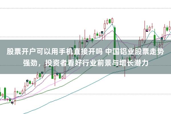 股票开户可以用手机直接开吗 中国铝业股票走势强劲，投资者看好行业前景与增长潜力