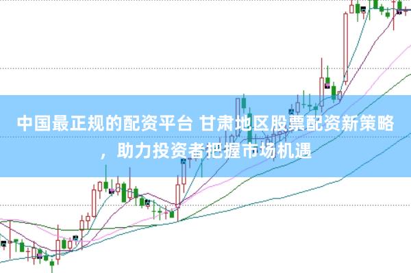 中国最正规的配资平台 甘肃地区股票配资新策略，助力投资者把握市场机遇
