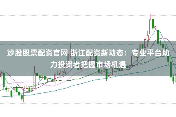 炒股股票配资官网 浙江配资新动态：专业平台助力投资者把握市场机遇