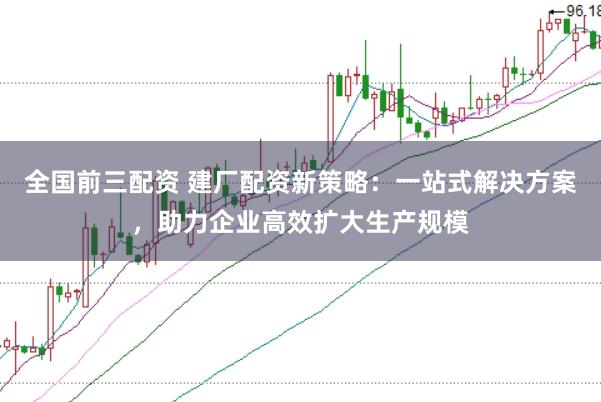 全国前三配资 建厂配资新策略：一站式解决方案，助力企业高效扩大生产规模