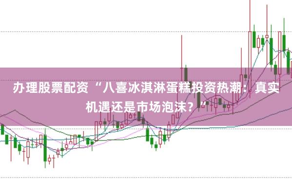 办理股票配资 “八喜冰淇淋蛋糕投资热潮:真实机遇还是市场泡沫?”