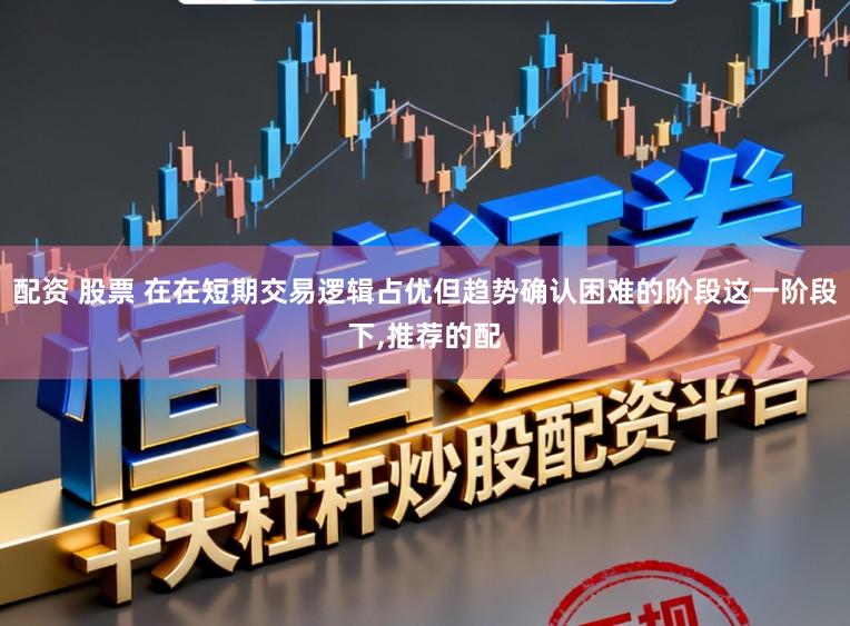 配资 股票 在在短期交易逻辑占优但趋势确认困难的阶段这一阶段下，推荐的配
