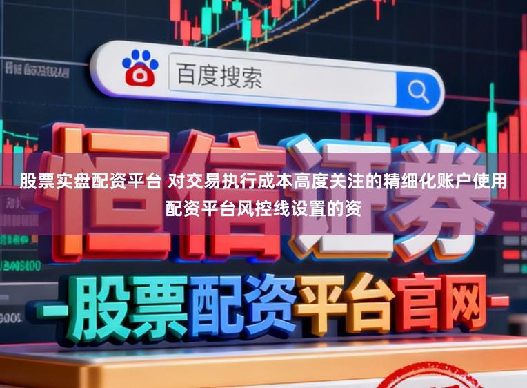 股票实盘配资平台 对交易执行成本高度关注的精细化账户使用配资平台风控线设置的资