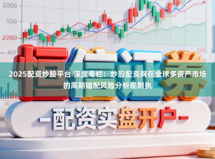 2025配资炒股平台 深度专栏：炒股配资网在全球多资产市场的周期错配风险分析规则执