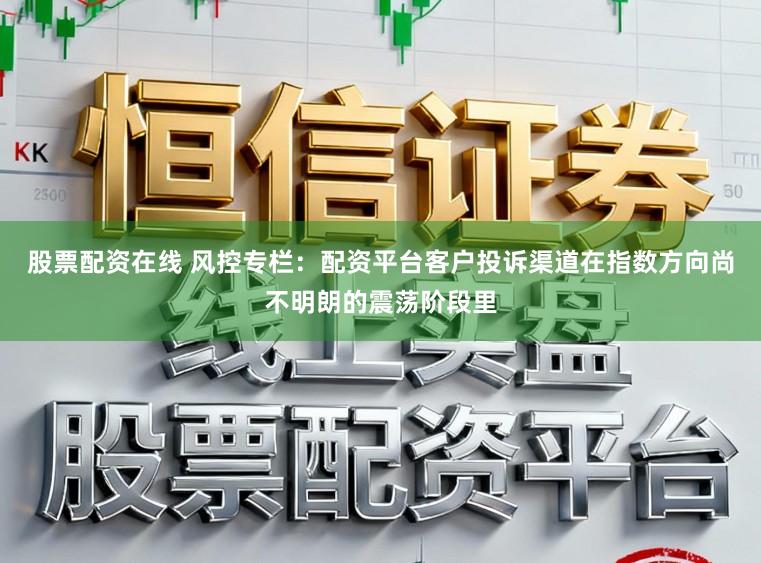 股票配资在线 风控专栏：配资平台客户投诉渠道在指数方向尚不明朗的震荡阶段里