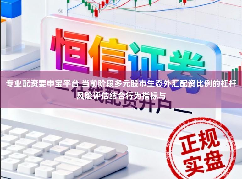 专业配资要申宝平台 当前阶段多元股市生态外汇配资比例的杠杆风险评估结合行为指标与