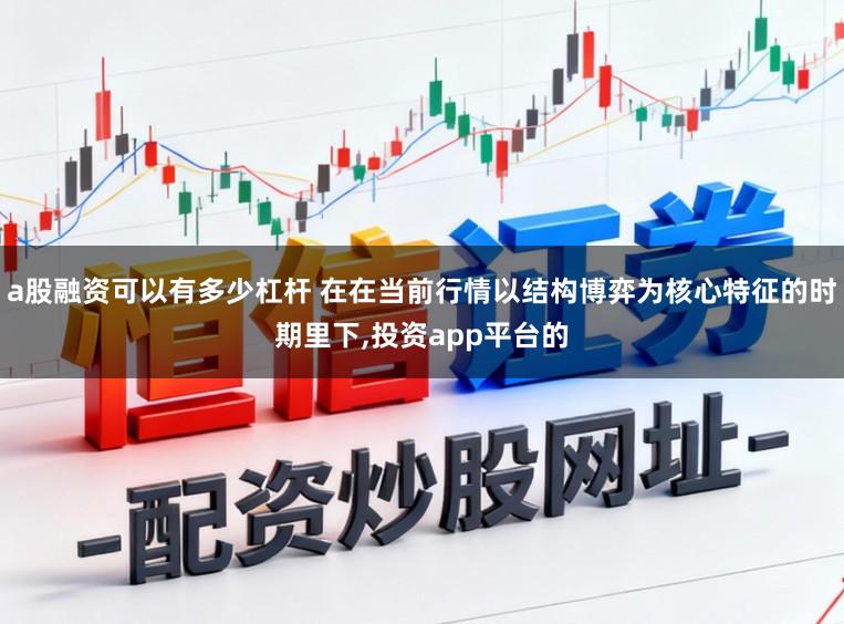 a股融资可以有多少杠杆 在在当前行情以结构博弈为核心特征的时期里下,投资app平台的