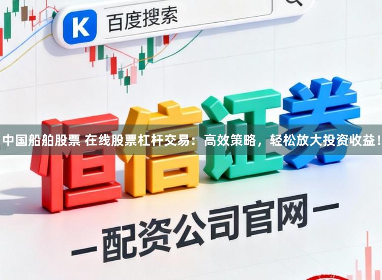 中国船舶股票 在线股票杠杆交易：高效策略，轻松放大投资收益！