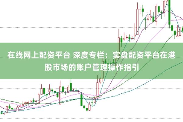在线网上配资平台 深度专栏：实盘配资平台在港股市场的账户管理操作指引