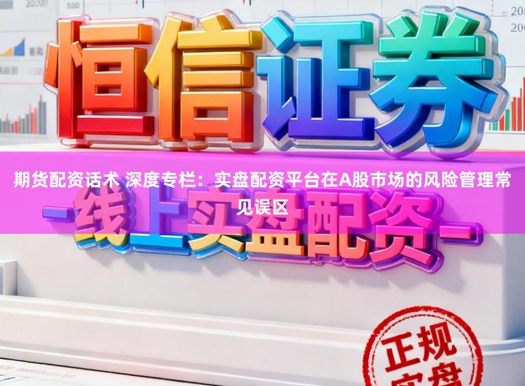 期货配资话术 深度专栏：实盘配资平台在A股市场的风险管理常见误区