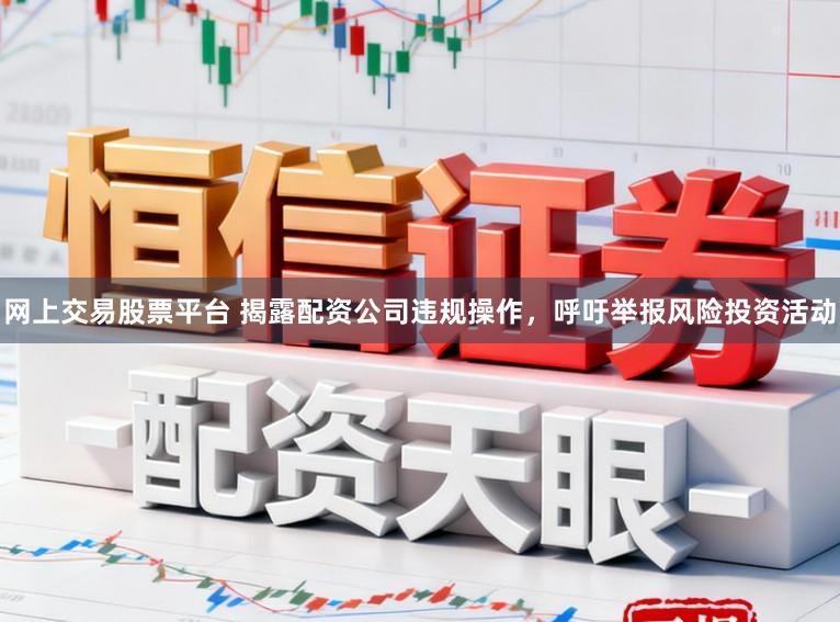 网上交易股票平台 揭露配资公司违规操作，呼吁举报风险投资活动