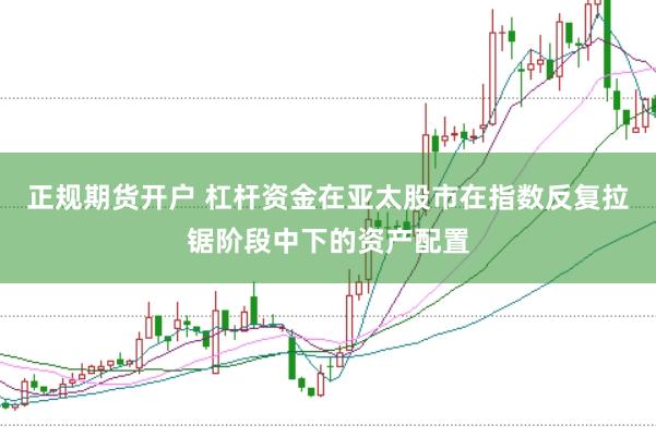 正规期货开户 杠杆资金在亚太股市在指数反复拉锯阶段中下的资产配置